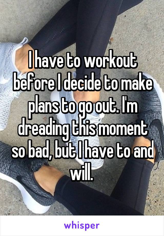 I have to workout before I decide to make plans to go out. I'm dreading this moment so bad, but I have to and will. 