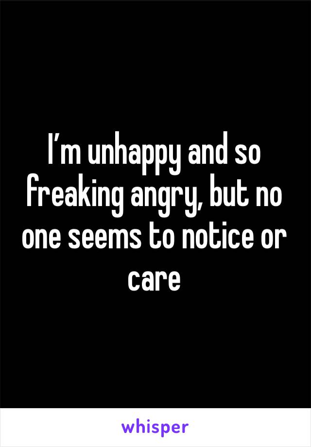 I’m unhappy and so freaking angry, but no one seems to notice or care