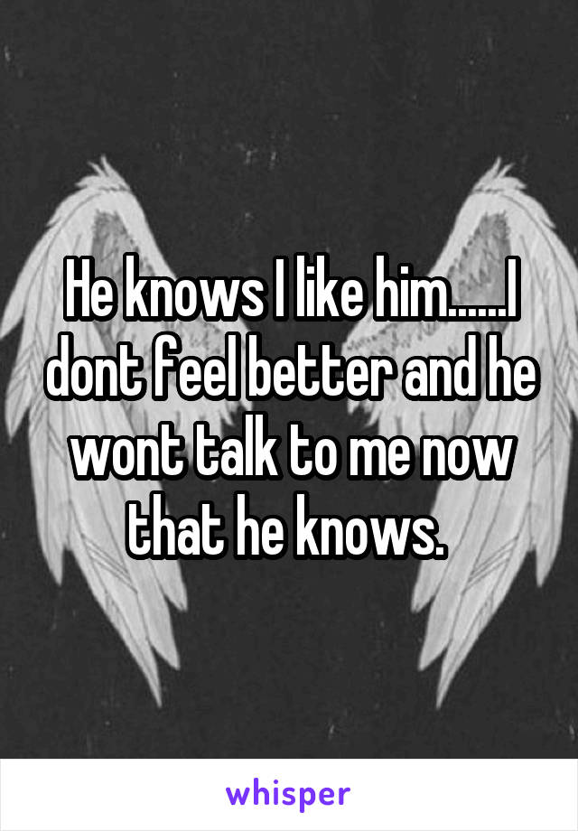 He knows I like him......I dont feel better and he wont talk to me now that he knows. 