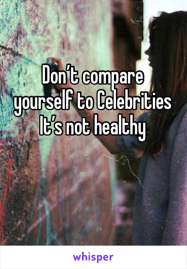 Don’t compare 
yourself to Celebrities 
It’s not healthy 
