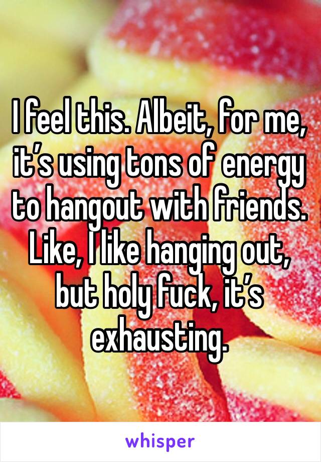 I feel this. Albeit, for me, it’s using tons of energy to hangout with friends. Like, I like hanging out, but holy fuck, it’s exhausting. 