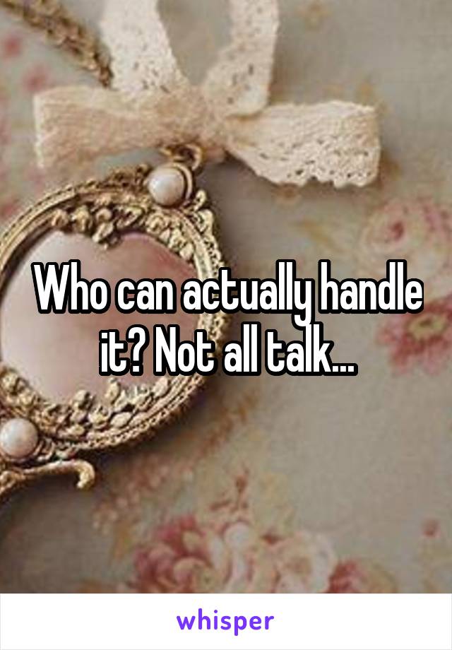 Who can actually handle it? Not all talk...