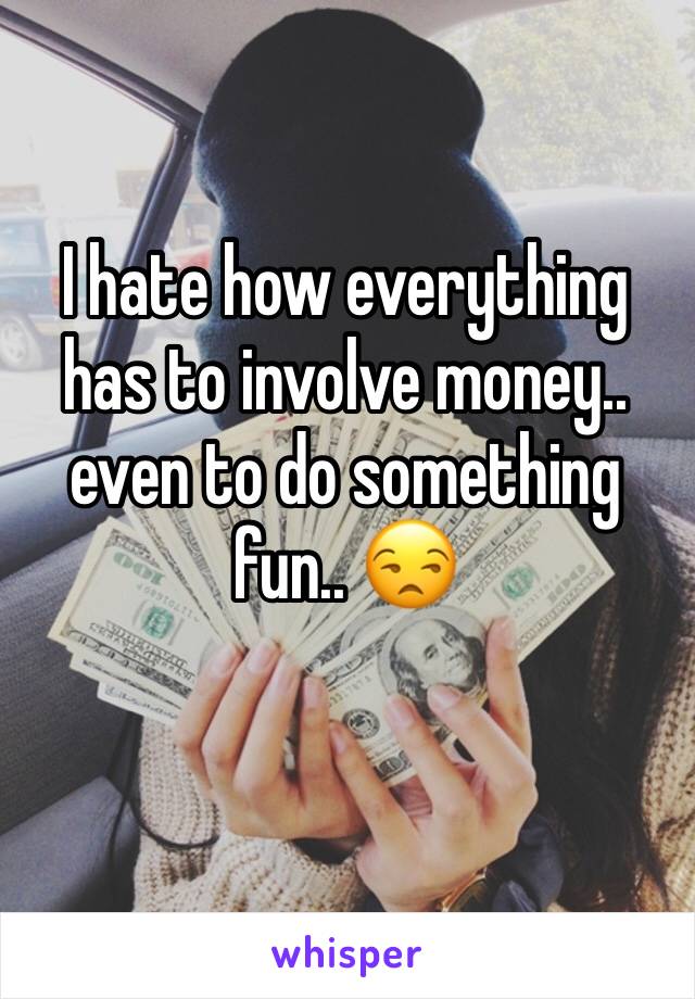 I hate how everything has to involve money.. even to do something fun.. 😒