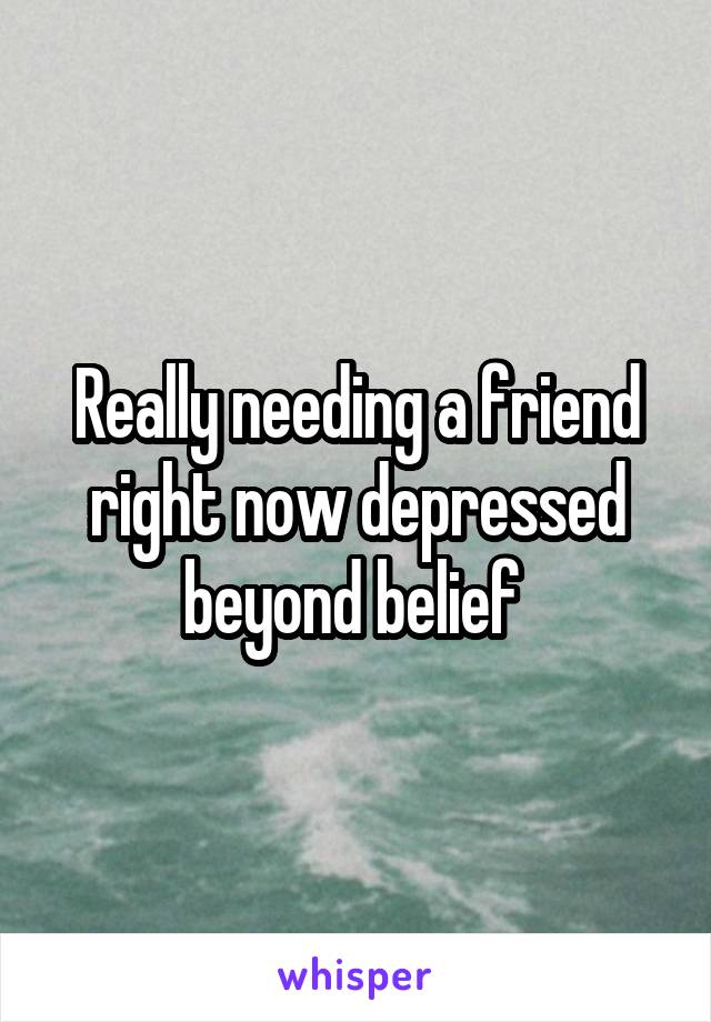 Really needing a friend right now depressed beyond belief 
