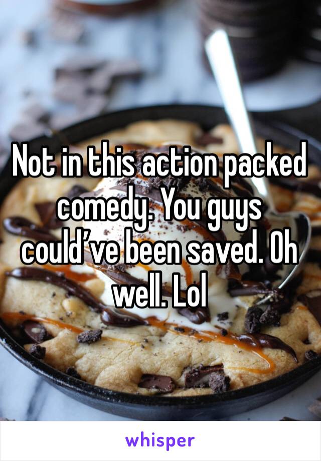 Not in this action packed comedy. You guys could’ve been saved. Oh well. Lol