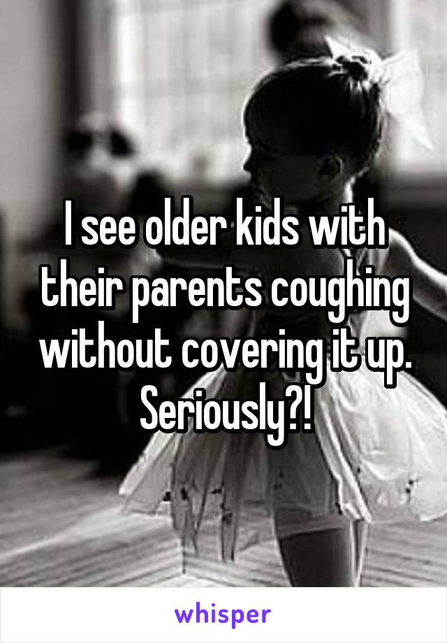 I see older kids with their parents coughing without covering it up. Seriously?!