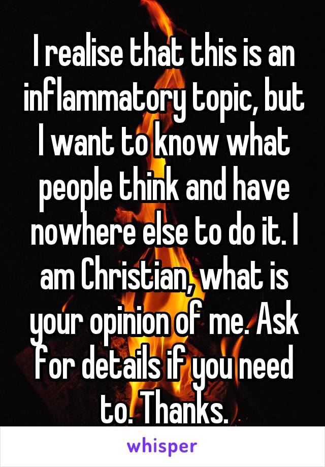 I realise that this is an inflammatory topic, but I want to know what people think and have nowhere else to do it. I am Christian, what is your opinion of me. Ask for details if you need to. Thanks.