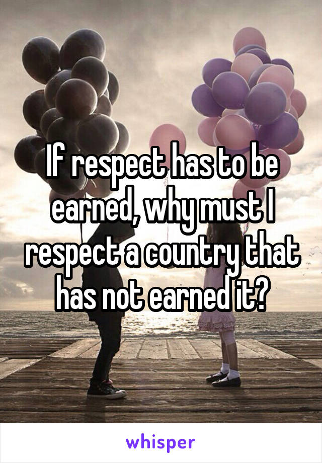 If respect has to be earned, why must I respect a country that has not earned it?
