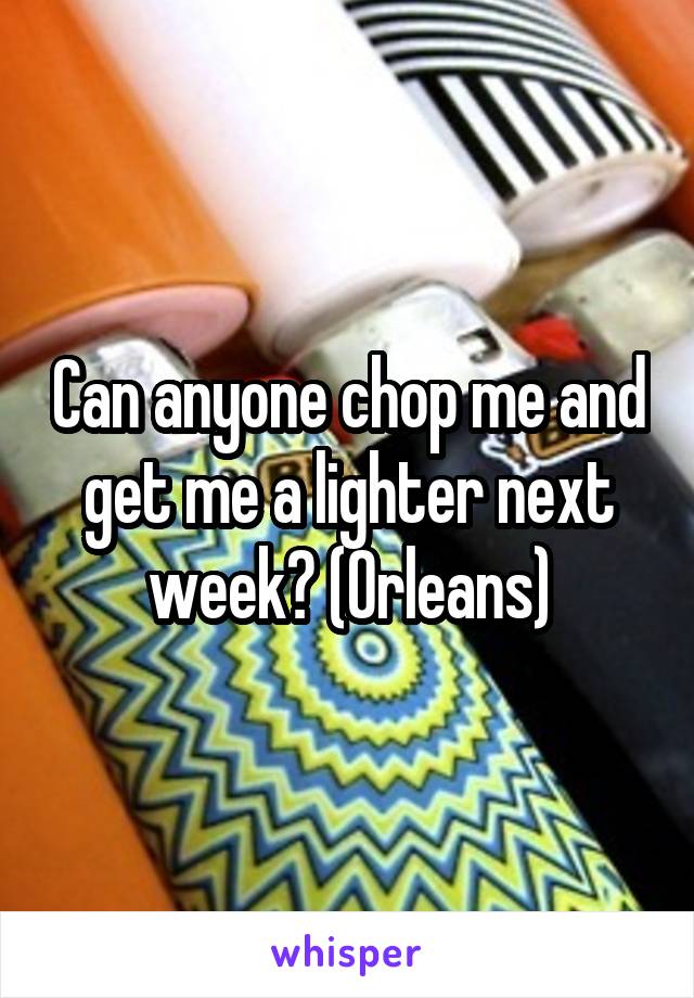Can anyone chop me and get me a lighter next week? (Orleans)