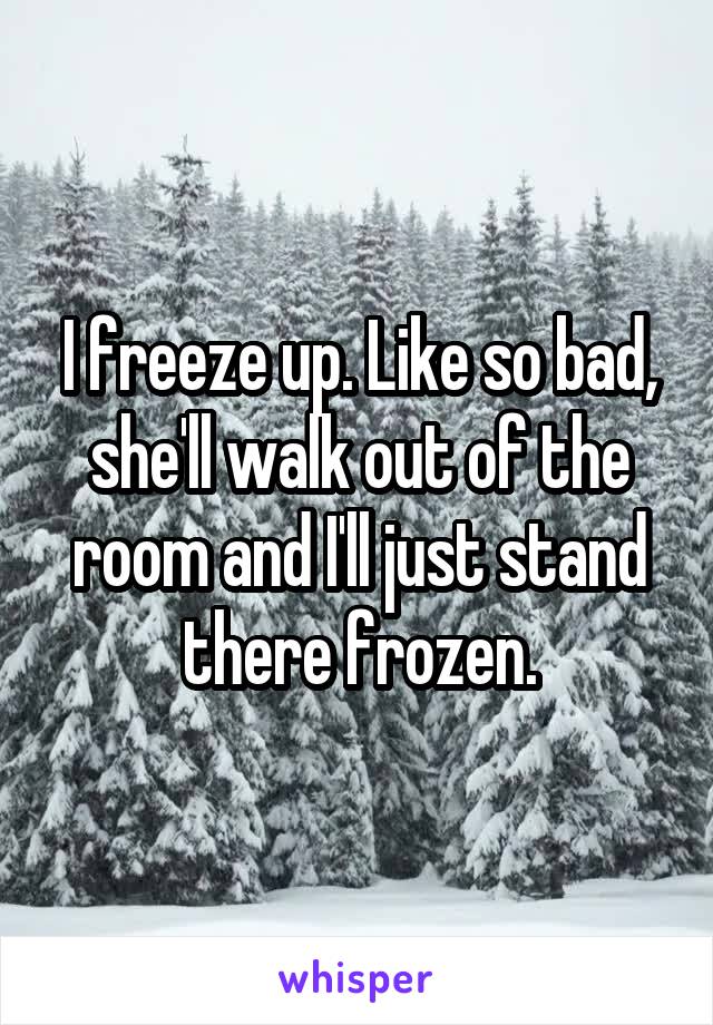 I freeze up. Like so bad, she'll walk out of the room and I'll just stand there frozen.