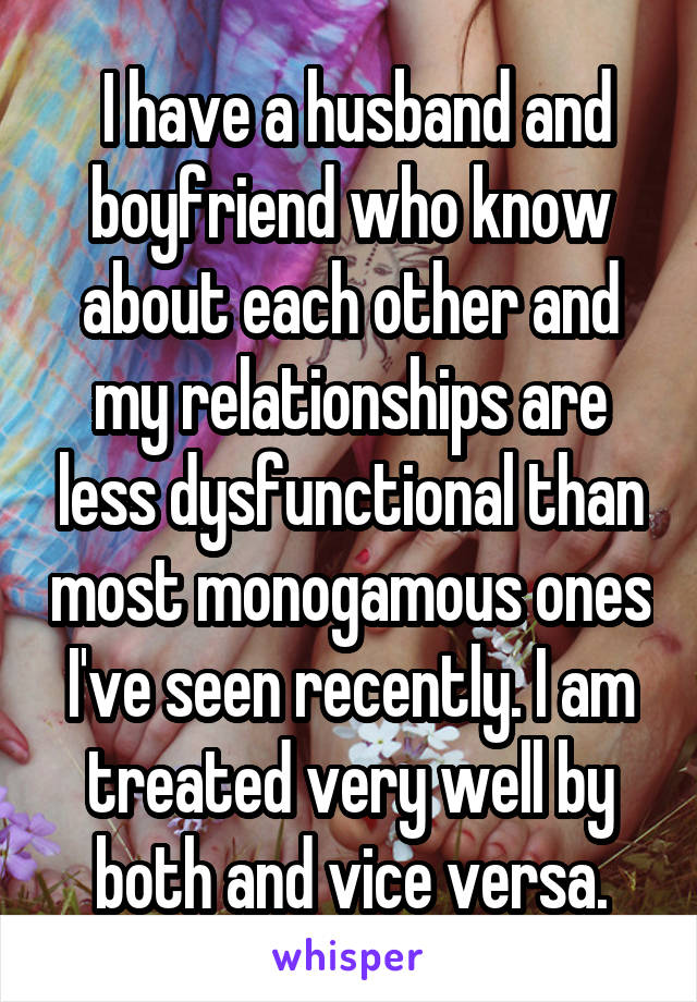  I have a husband and boyfriend who know about each other and my relationships are less dysfunctional than most monogamous ones I've seen recently. I am treated very well by both and vice versa.