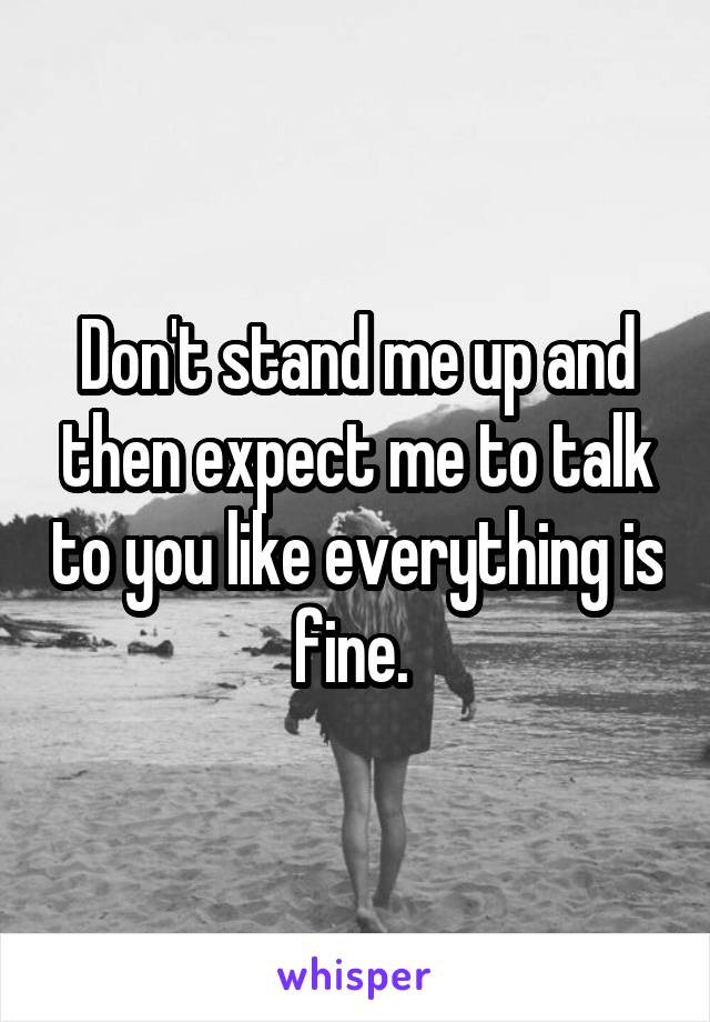 Don't stand me up and then expect me to talk to you like everything is fine. 