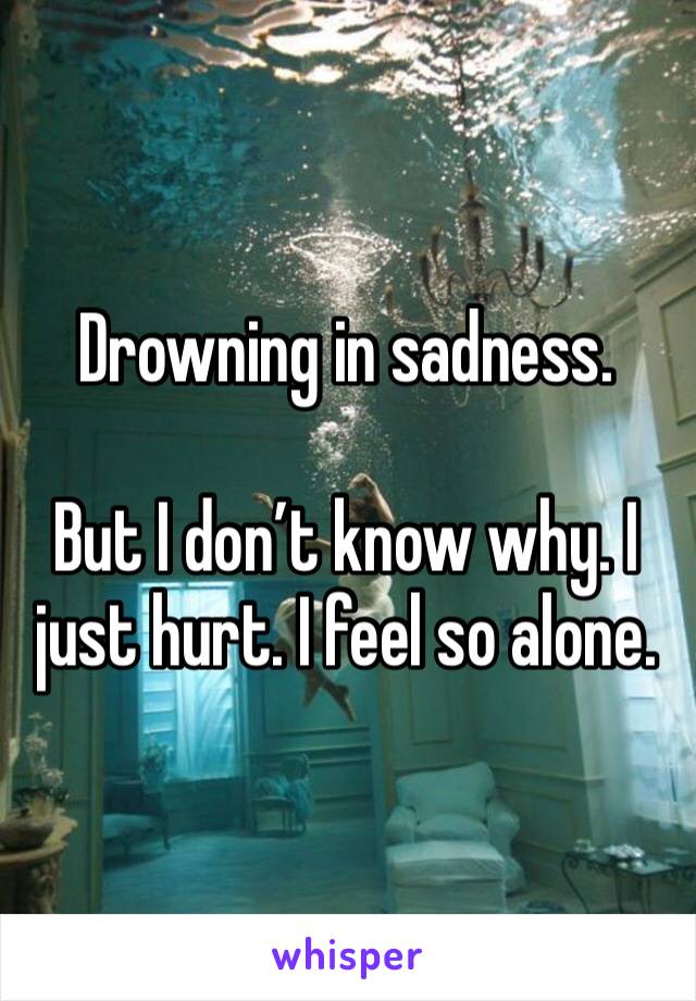 Drowning in sadness.

But I don’t know why. I just hurt. I feel so alone.