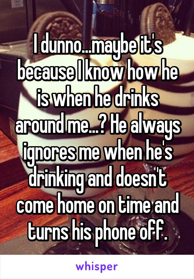 I dunno...maybe it's because I know how he is when he drinks around me...? He always ignores me when he's drinking and doesn't come home on time and turns his phone off.