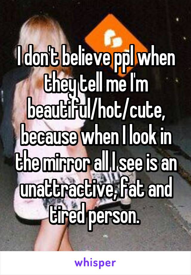 I don't believe ppl when they tell me I'm beautiful/hot/cute, because when I look in the mirror all I see is an unattractive, fat and tired person. 