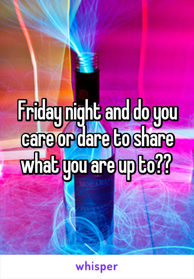 Friday night and do you care or dare to share what you are up to?? 