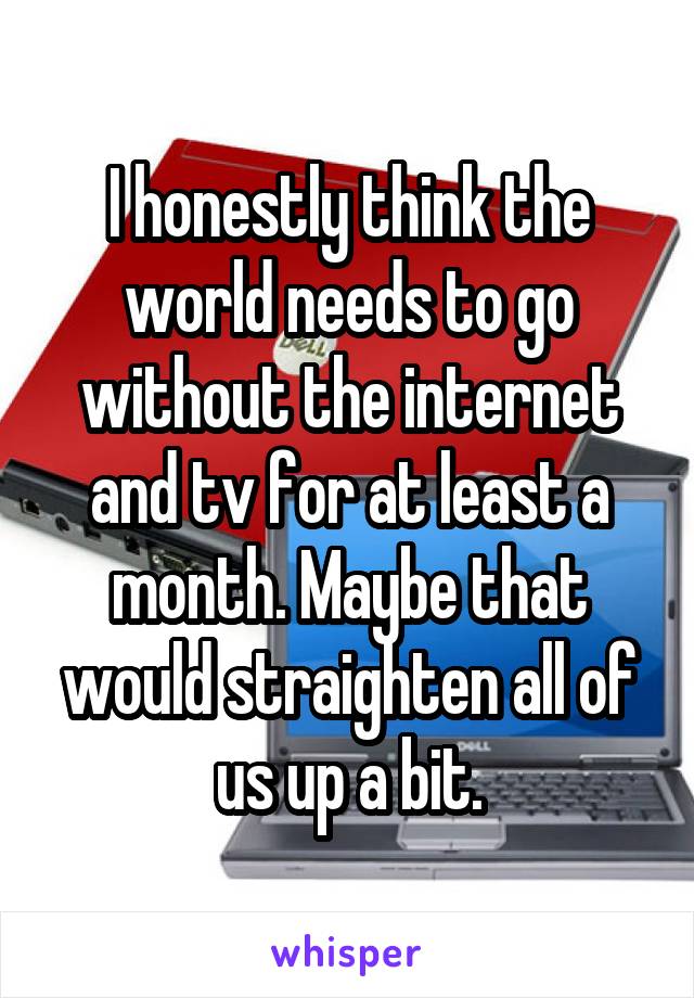 I honestly think the world needs to go without the internet and tv for at least a month. Maybe that would straighten all of us up a bit.