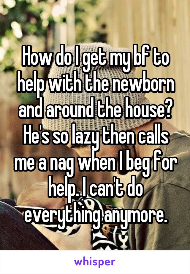 How do I get my bf to help with the newborn and around the house? He's so lazy then calls me a nag when I beg for help. I can't do everything anymore.