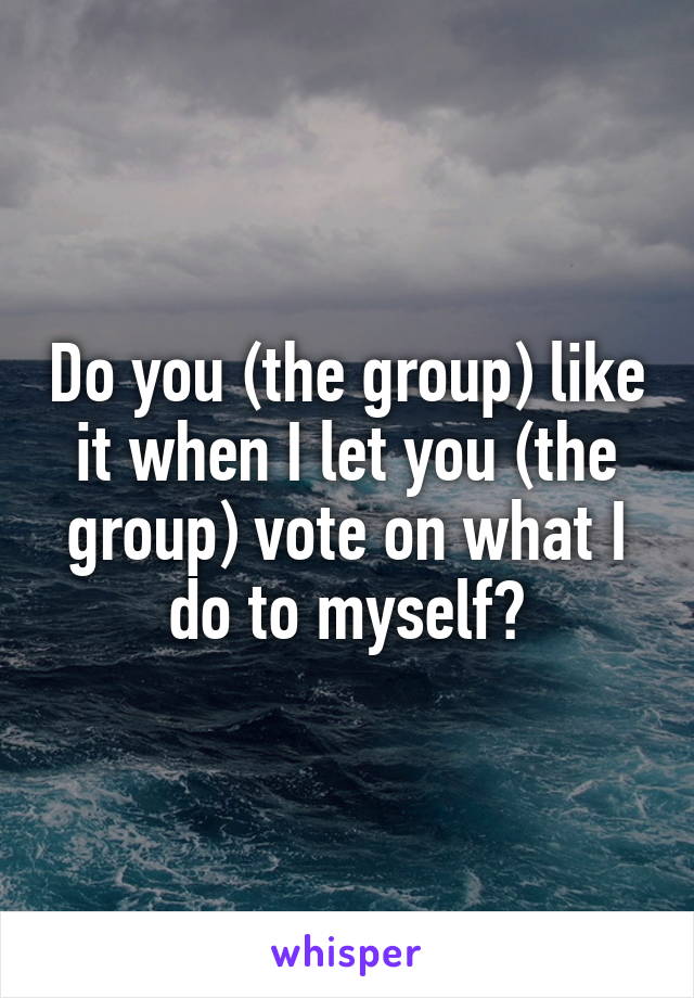 Do you (the group) like it when I let you (the group) vote on what I do to myself?
