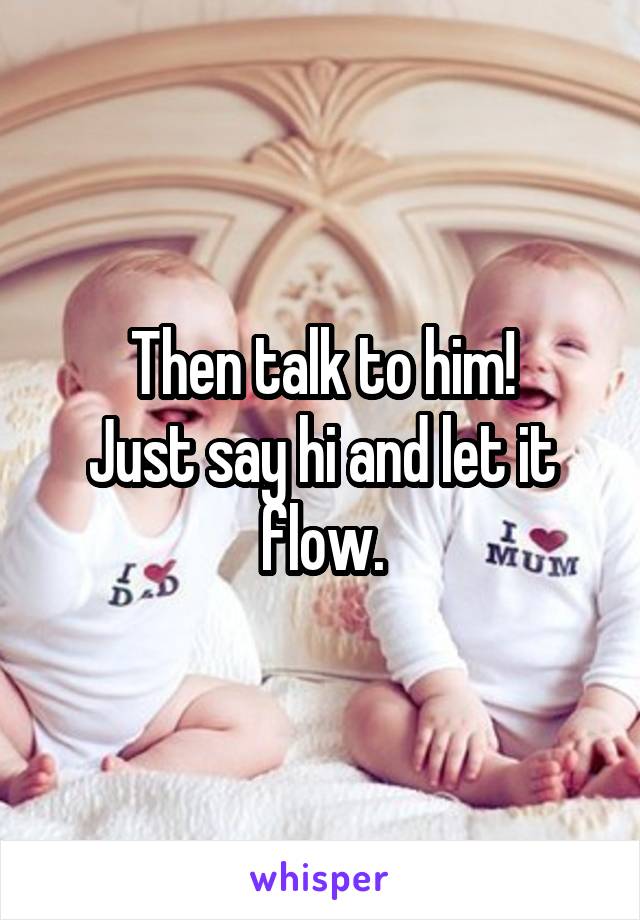 Then talk to him!
Just say hi and let it flow.