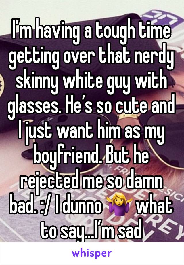 I’m having a tough time getting over that nerdy skinny white guy with glasses. He’s so cute and I just want him as my boyfriend. But he rejected me so damn bad. :/ I dunno 🤷‍♀️ what to say...I’m sad
