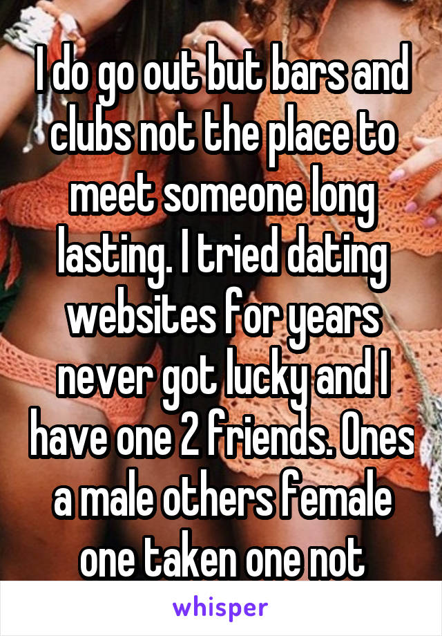 I do go out but bars and clubs not the place to meet someone long lasting. I tried dating websites for years never got lucky and I have one 2 friends. Ones a male others female one taken one not