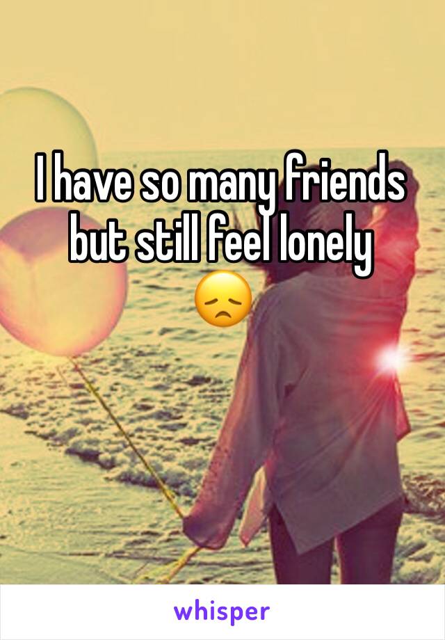 I have so many friends but still feel lonely 
😞