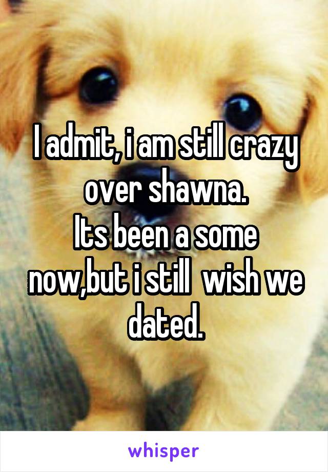 I admit, i am still crazy over shawna.
Its been a some now,but i still  wish we dated.
