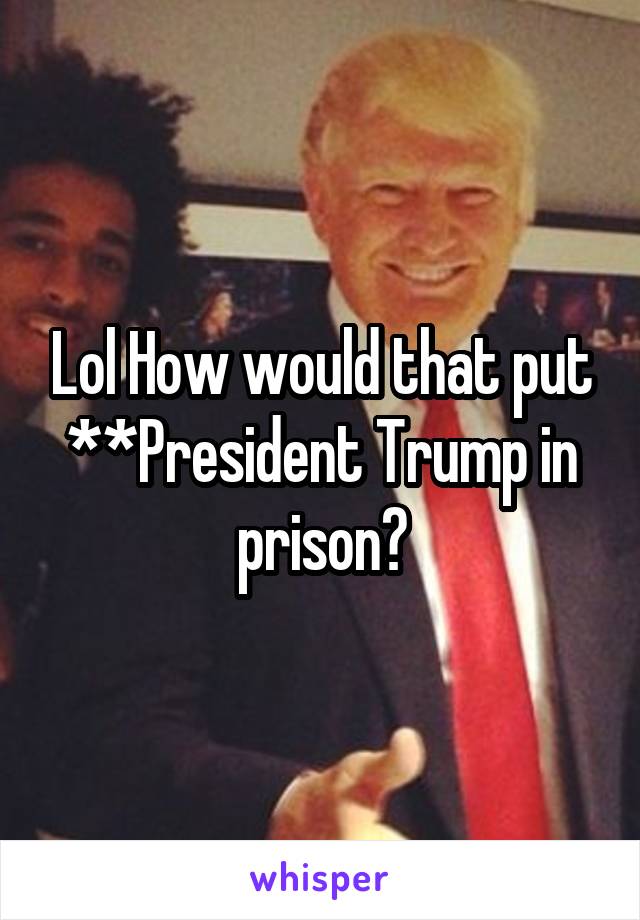 Lol How would that put **President Trump in prison?