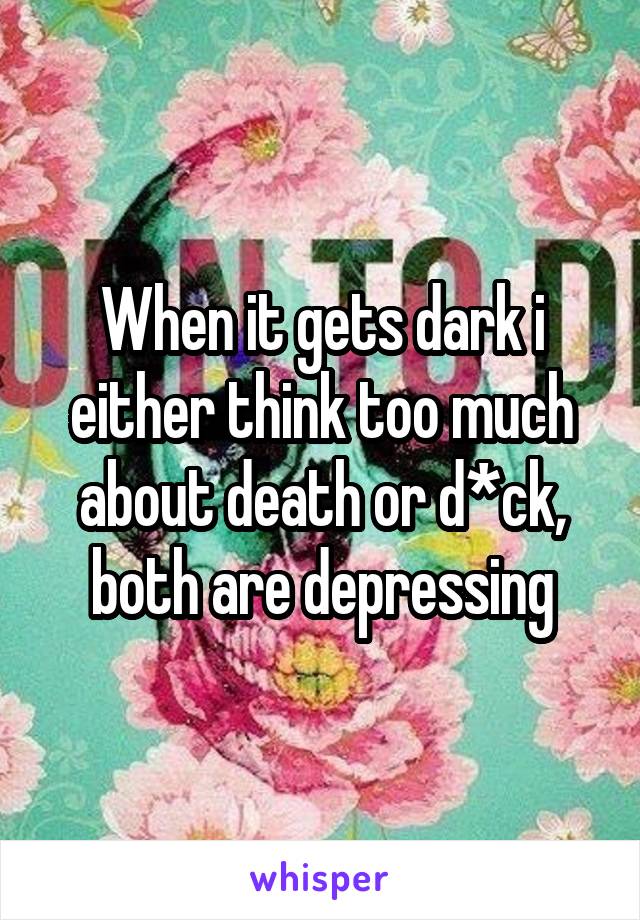 When it gets dark i either think too much about death or d*ck, both are depressing