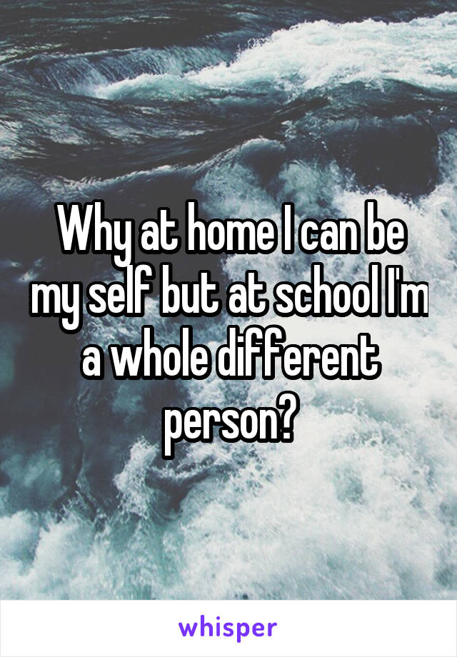Why at home I can be my self but at school I'm a whole different person?