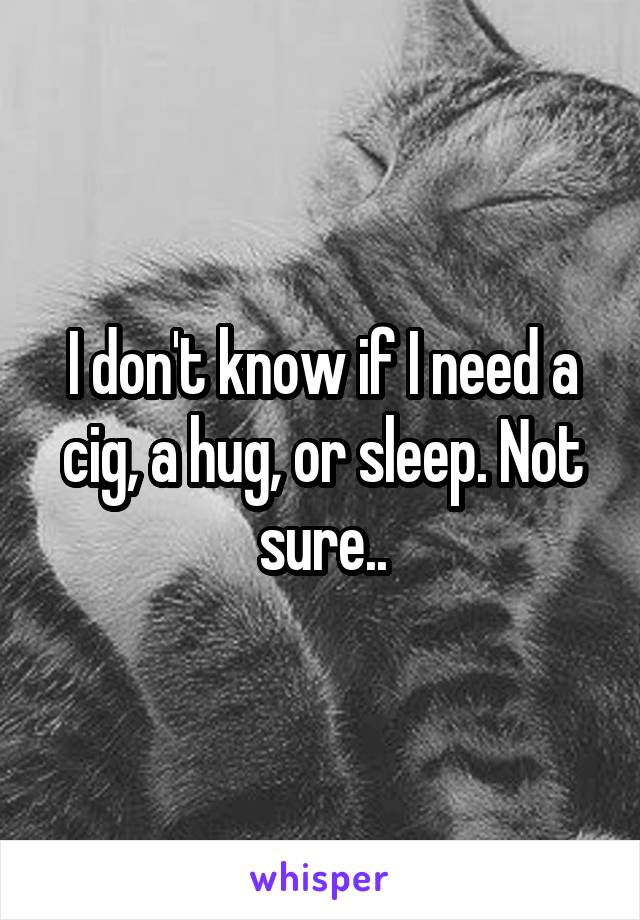 I don't know if I need a cig, a hug, or sleep. Not sure..