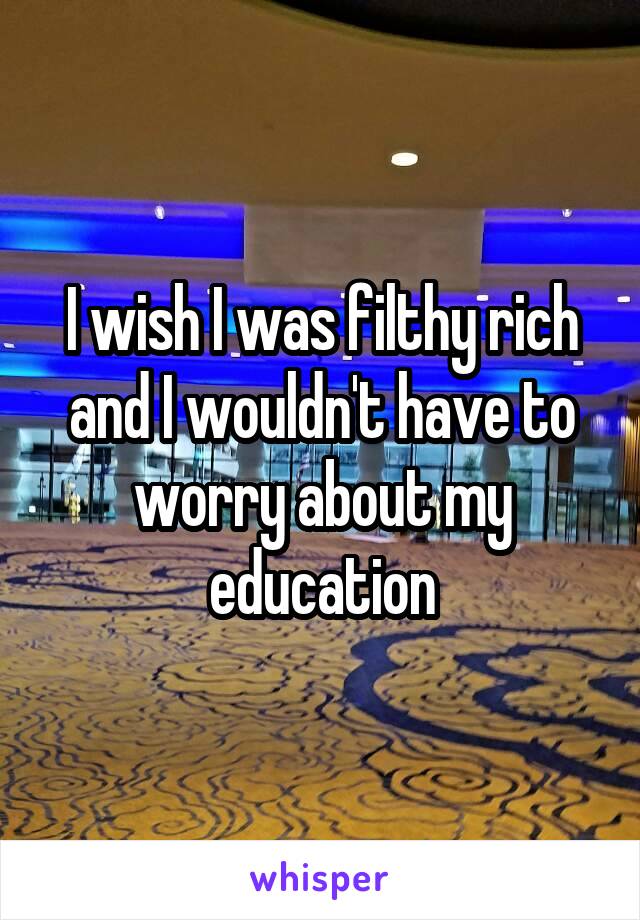 I wish I was filthy rich and I wouldn't have to worry about my education