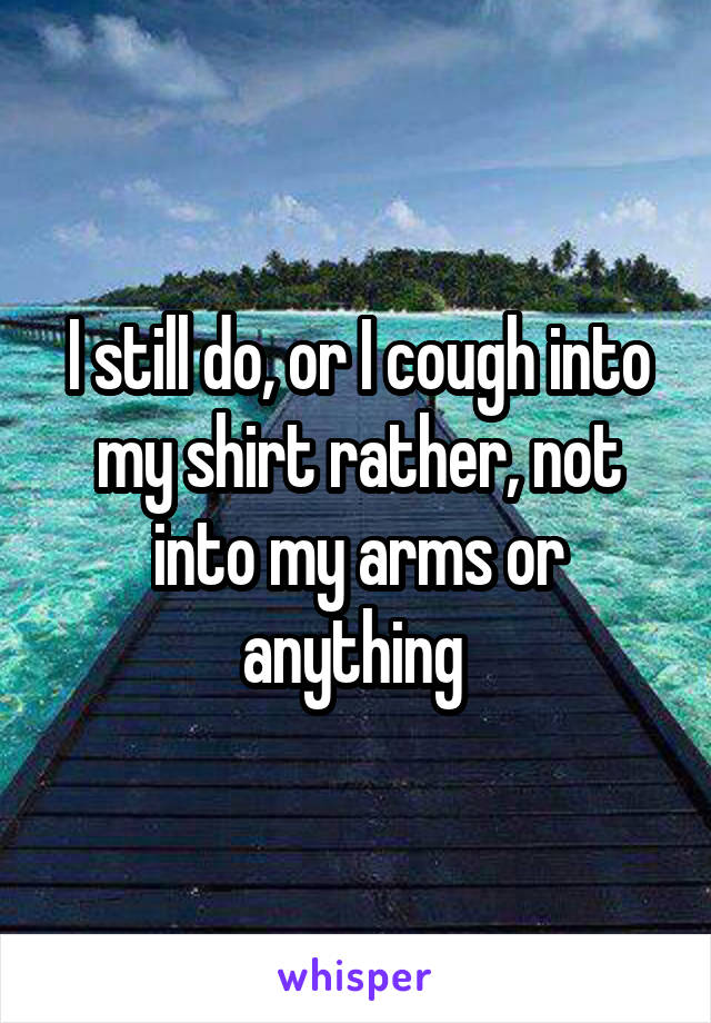 I still do, or I cough into my shirt rather, not into my arms or anything 