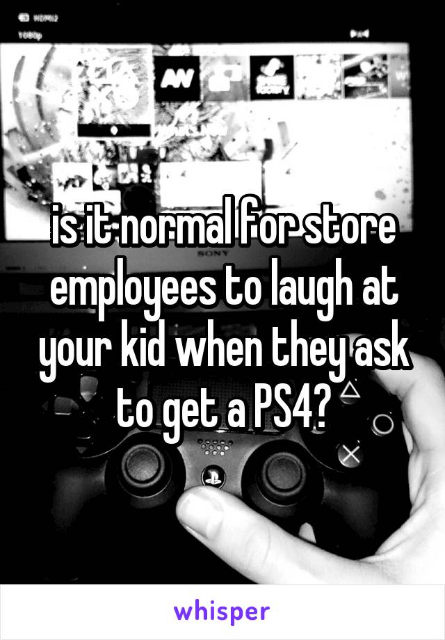 is it normal for store employees to laugh at your kid when they ask to get a PS4?