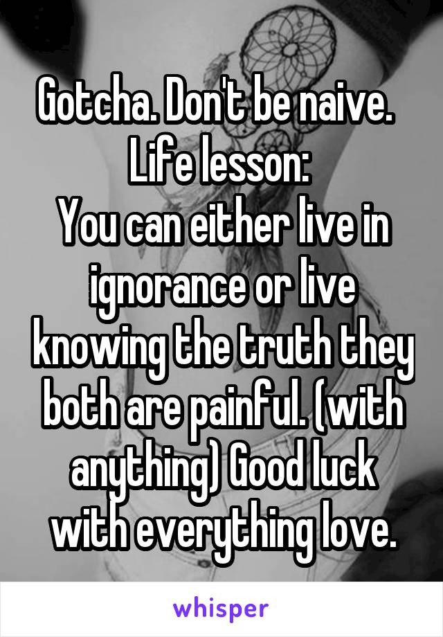 Gotcha. Don't be naive.  
Life lesson: 
You can either live in ignorance or live knowing the truth they both are painful. (with anything) Good luck with everything love.