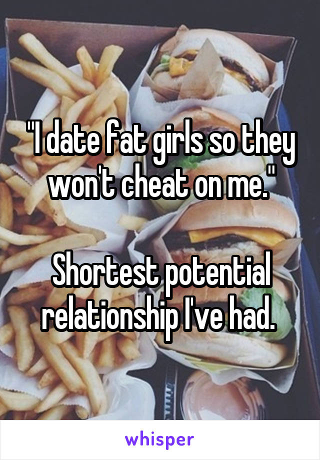 "I date fat girls so they won't cheat on me."

Shortest potential relationship I've had. 