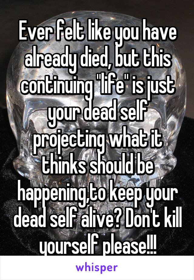 Ever felt like you have already died, but this continuing "life" is just your dead self projecting what it thinks should be happening,to keep your dead self alive? Don't kill yourself please!!!