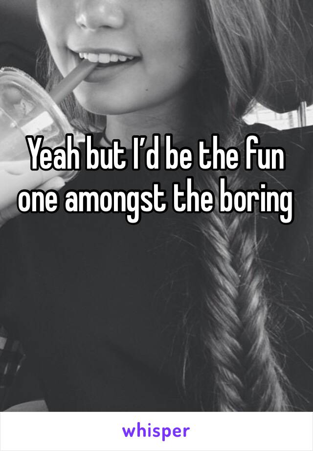 Yeah but I’d be the fun one amongst the boring 