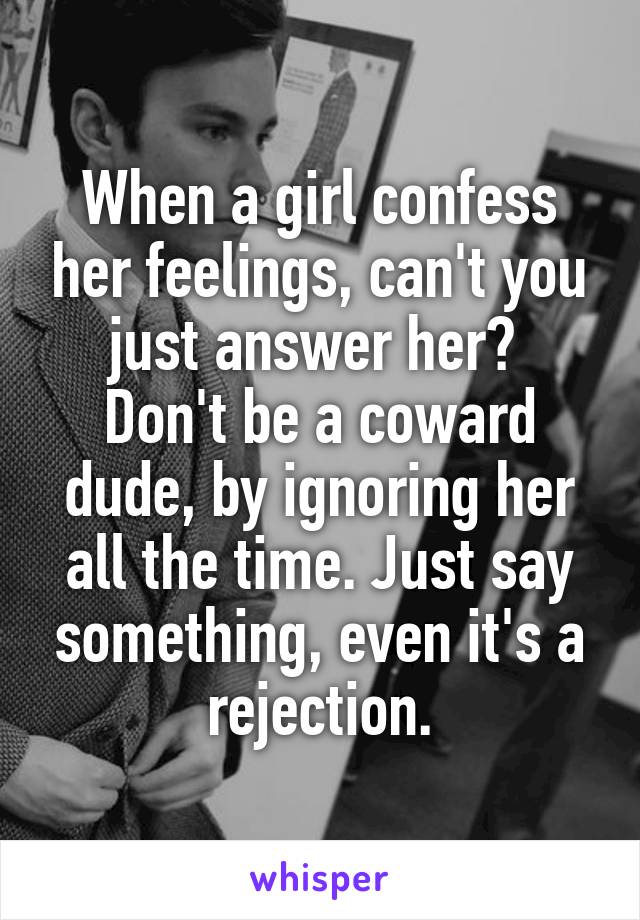 When a girl confess her feelings, can't you just answer her? 
Don't be a coward dude, by ignoring her all the time. Just say something, even it's a rejection.