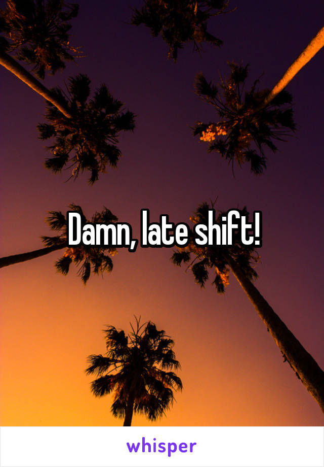 Damn, late shift!