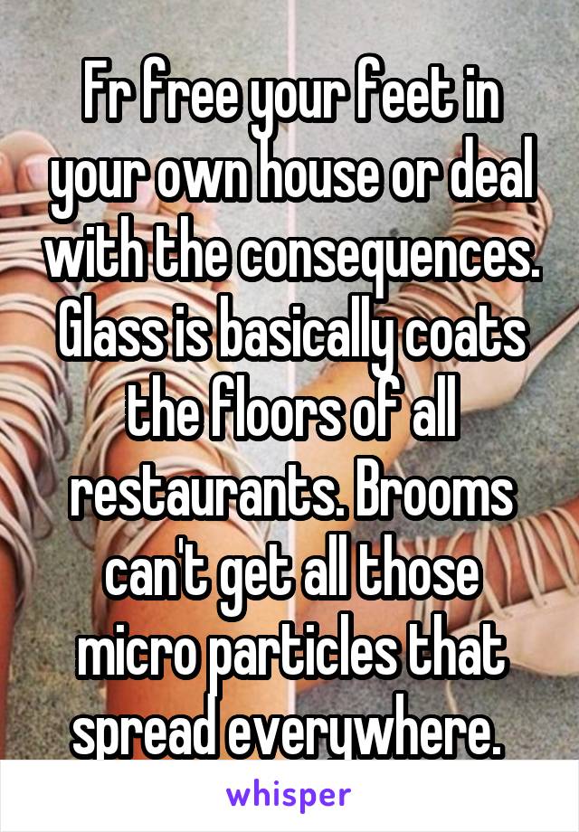 Fr free your feet in your own house or deal with the consequences. Glass is basically coats the floors of all restaurants. Brooms can't get all those micro particles that spread everywhere. 