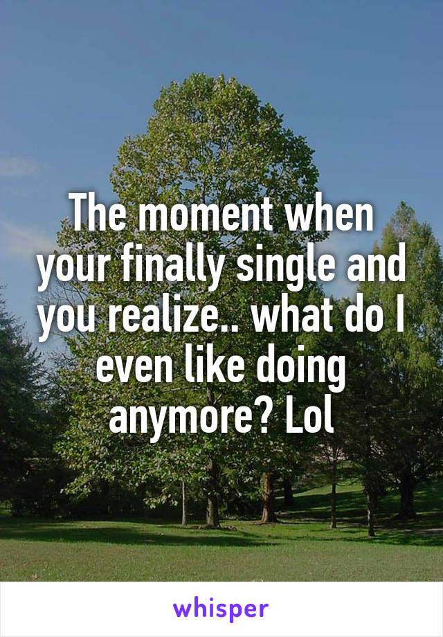 The moment when your finally single and you realize.. what do I even like doing anymore? Lol