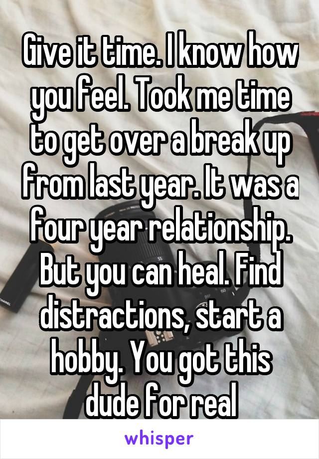 Give it time. I know how you feel. Took me time to get over a break up from last year. It was a four year relationship. But you can heal. Find distractions, start a hobby. You got this dude for real