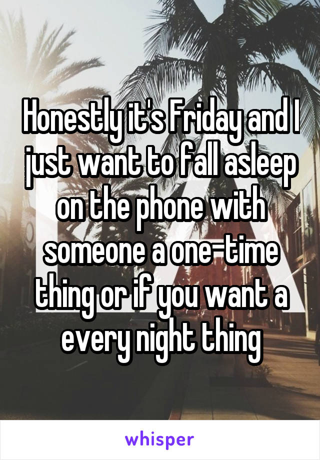 Honestly it's Friday and I just want to fall asleep on the phone with someone a one-time thing or if you want a every night thing