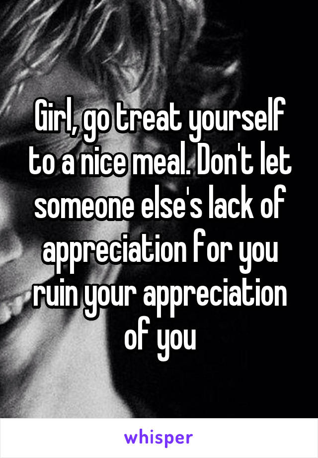 Girl, go treat yourself to a nice meal. Don't let someone else's lack of appreciation for you ruin your appreciation of you
