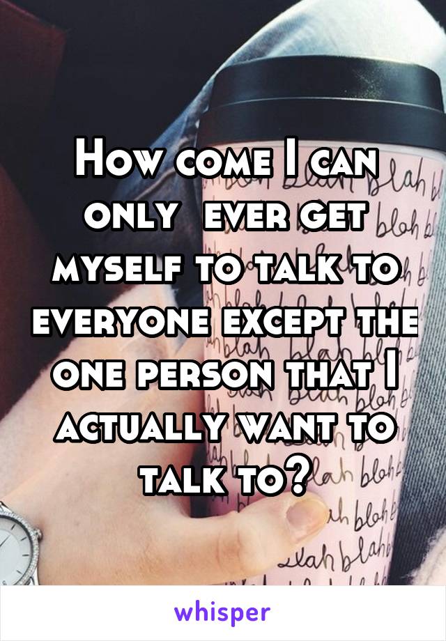 How come I can only  ever get myself to talk to everyone except the one person that I actually want to talk to?
