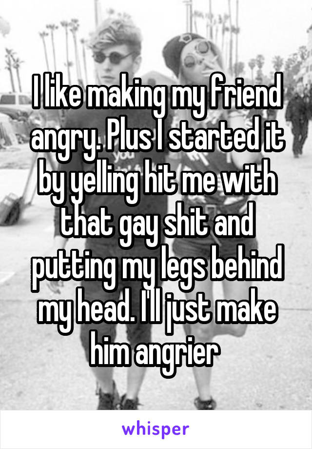 I like making my friend angry. Plus I started it by yelling hit me with that gay shit and putting my legs behind my head. I'll just make him angrier 
