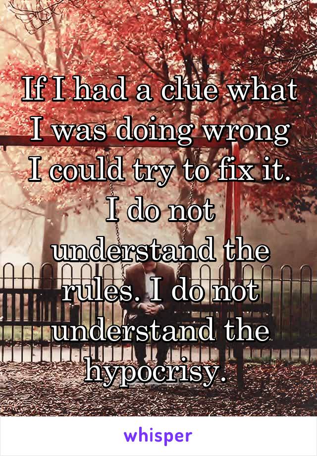 If I had a clue what I was doing wrong I could try to fix it. I do not understand the rules. I do not understand the hypocrisy. 