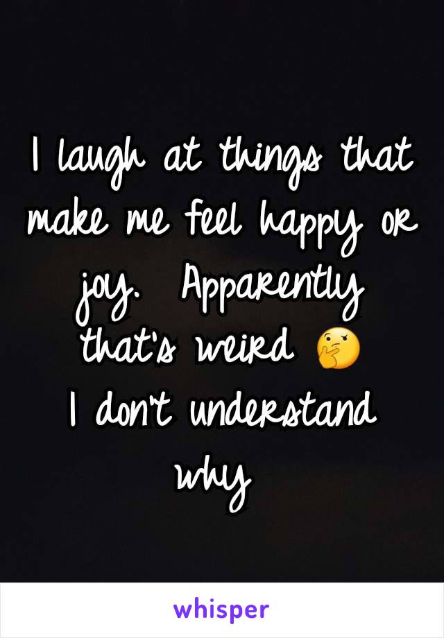 I laugh at things that make me feel happy or joy.  Apparently that's weird 🤔
I don't understand why 